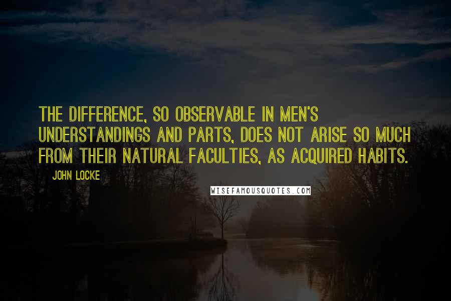 John Locke Quotes: The difference, so observable in men's understandings and parts, does not arise so much from their natural faculties, as acquired habits.