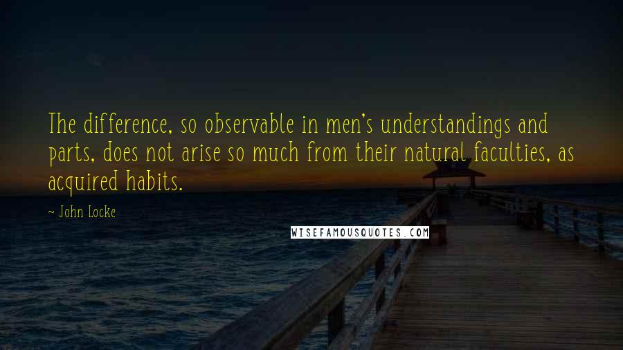 John Locke Quotes: The difference, so observable in men's understandings and parts, does not arise so much from their natural faculties, as acquired habits.