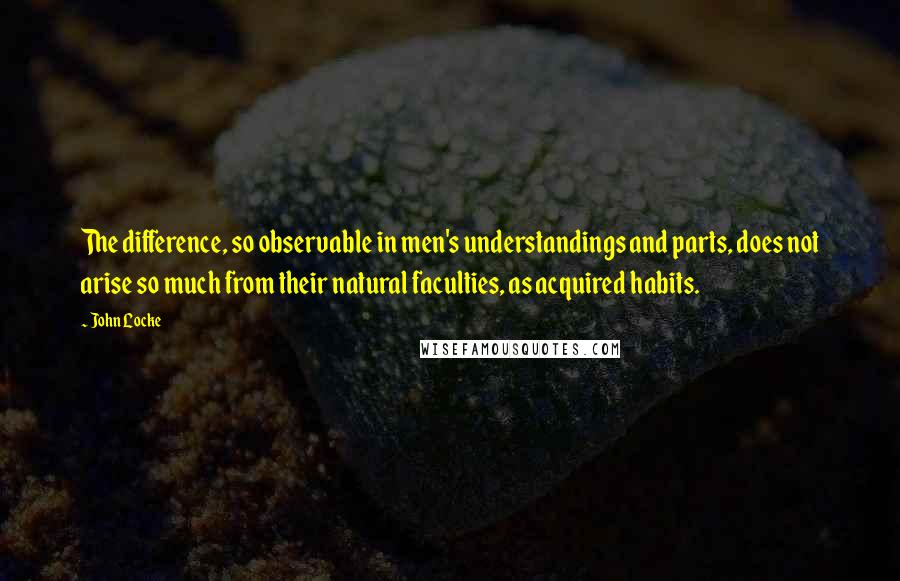 John Locke Quotes: The difference, so observable in men's understandings and parts, does not arise so much from their natural faculties, as acquired habits.