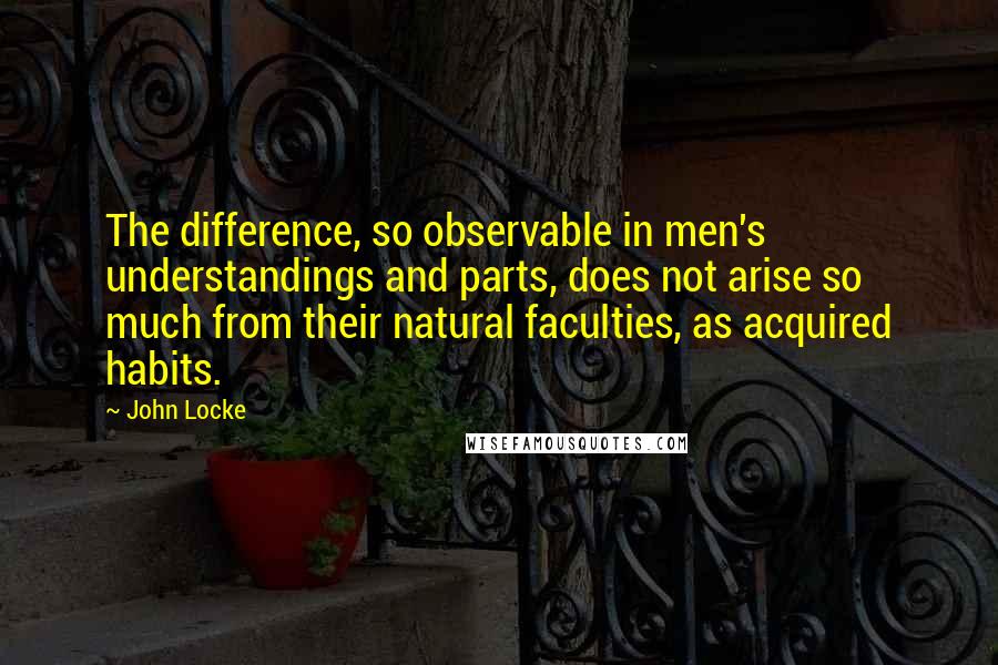 John Locke Quotes: The difference, so observable in men's understandings and parts, does not arise so much from their natural faculties, as acquired habits.