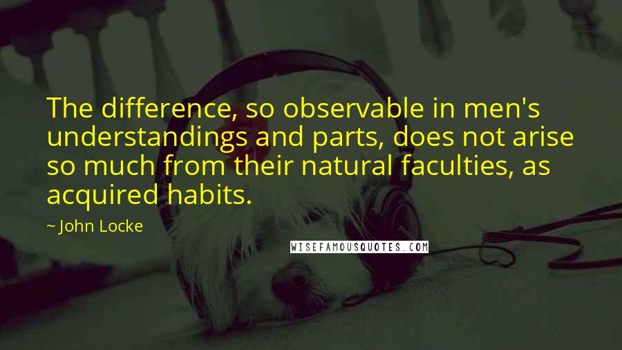 John Locke Quotes: The difference, so observable in men's understandings and parts, does not arise so much from their natural faculties, as acquired habits.