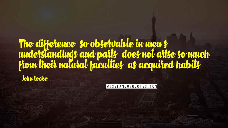 John Locke Quotes: The difference, so observable in men's understandings and parts, does not arise so much from their natural faculties, as acquired habits.