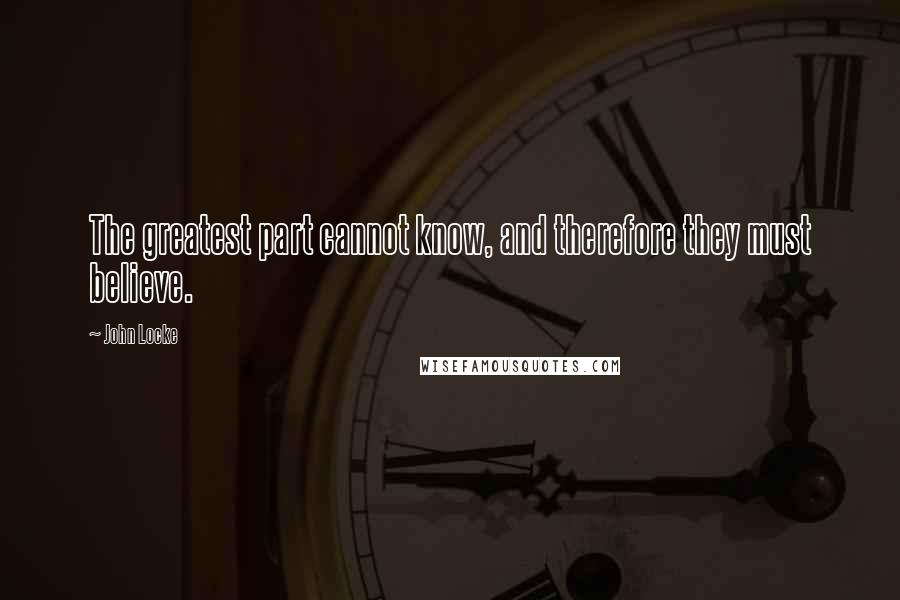 John Locke Quotes: The greatest part cannot know, and therefore they must believe.