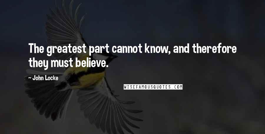 John Locke Quotes: The greatest part cannot know, and therefore they must believe.