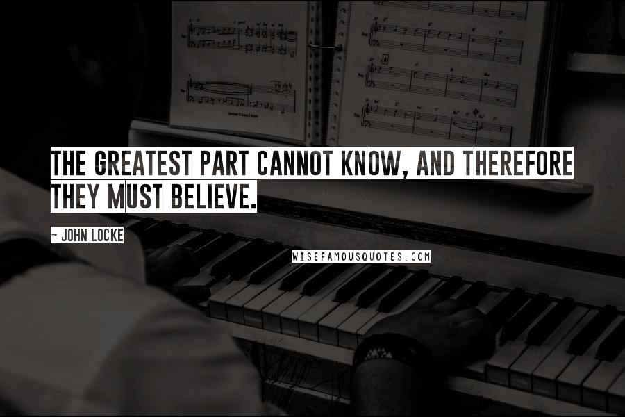 John Locke Quotes: The greatest part cannot know, and therefore they must believe.