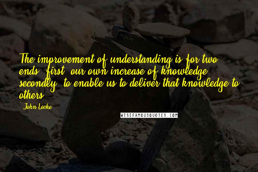 John Locke Quotes: The improvement of understanding is for two ends: first, our own increase of knowledge; secondly, to enable us to deliver that knowledge to others.