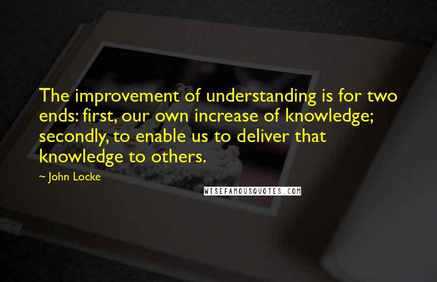 John Locke Quotes: The improvement of understanding is for two ends: first, our own increase of knowledge; secondly, to enable us to deliver that knowledge to others.