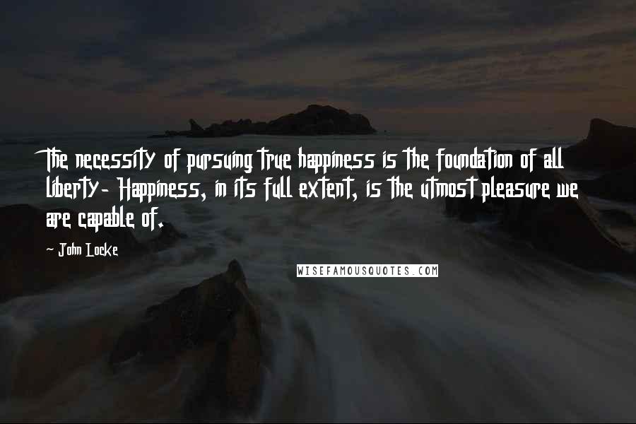 John Locke Quotes: The necessity of pursuing true happiness is the foundation of all liberty- Happiness, in its full extent, is the utmost pleasure we are capable of.