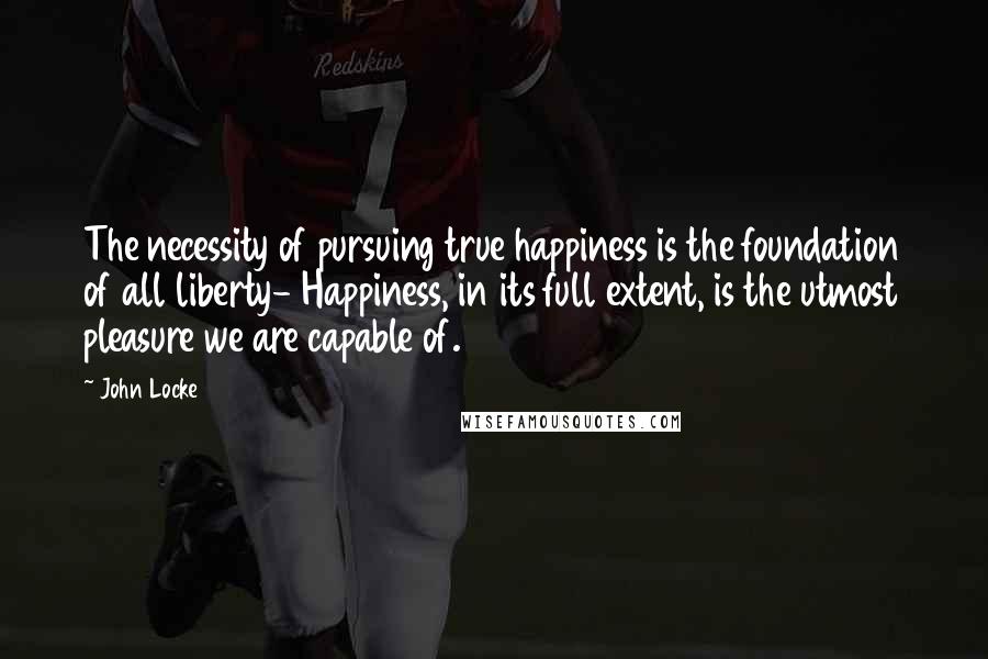 John Locke Quotes: The necessity of pursuing true happiness is the foundation of all liberty- Happiness, in its full extent, is the utmost pleasure we are capable of.