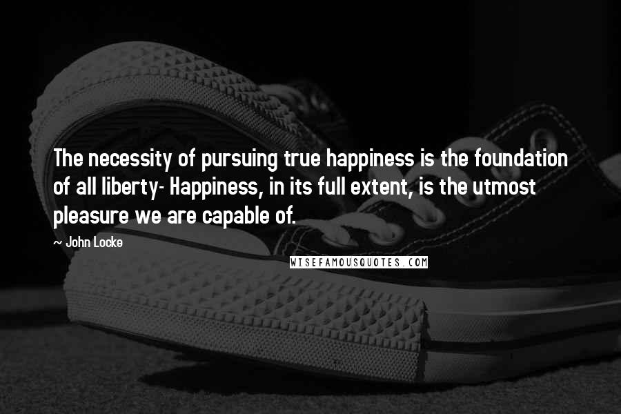 John Locke Quotes: The necessity of pursuing true happiness is the foundation of all liberty- Happiness, in its full extent, is the utmost pleasure we are capable of.