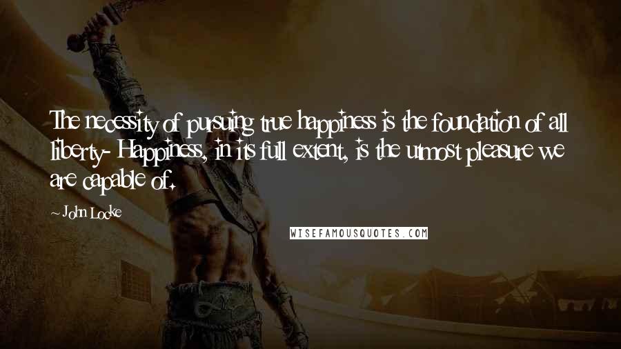 John Locke Quotes: The necessity of pursuing true happiness is the foundation of all liberty- Happiness, in its full extent, is the utmost pleasure we are capable of.