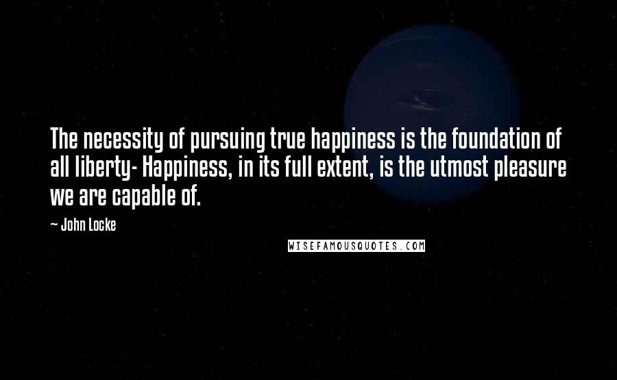John Locke Quotes: The necessity of pursuing true happiness is the foundation of all liberty- Happiness, in its full extent, is the utmost pleasure we are capable of.