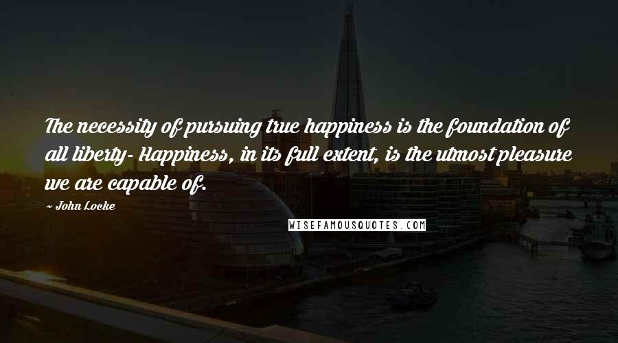 John Locke Quotes: The necessity of pursuing true happiness is the foundation of all liberty- Happiness, in its full extent, is the utmost pleasure we are capable of.