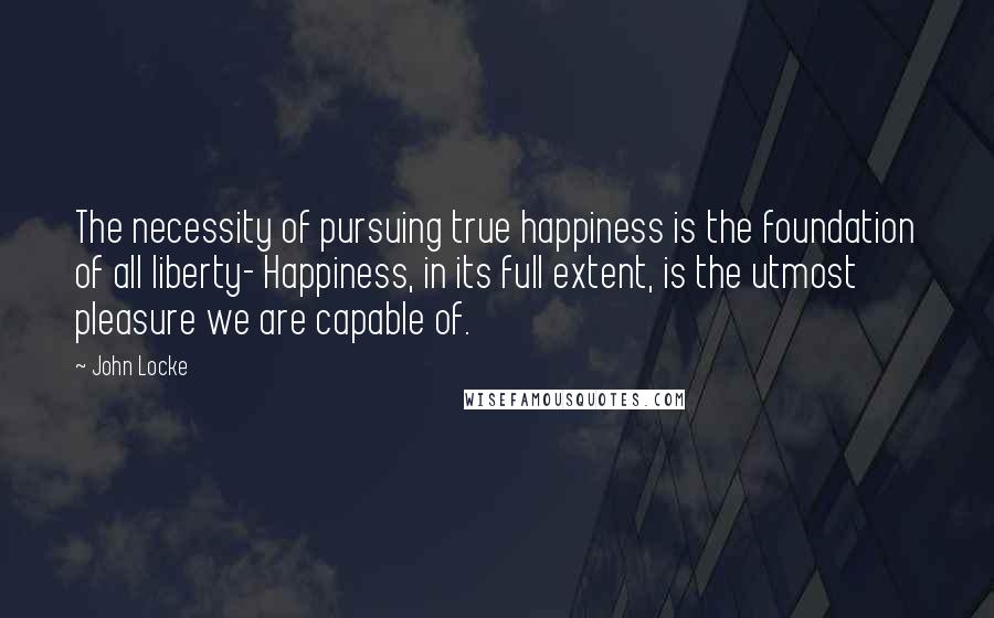 John Locke Quotes: The necessity of pursuing true happiness is the foundation of all liberty- Happiness, in its full extent, is the utmost pleasure we are capable of.