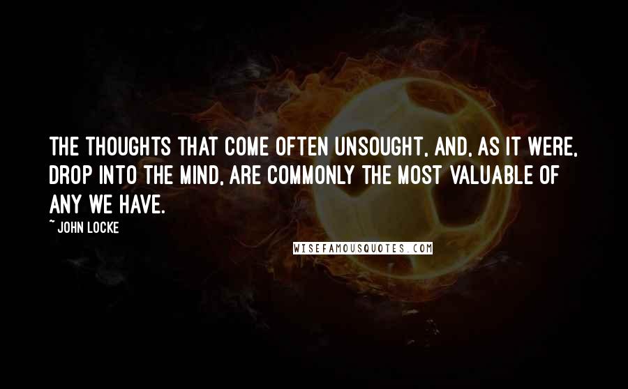 John Locke Quotes: The thoughts that come often unsought, and, as it were, drop into the mind, are commonly the most valuable of any we have.