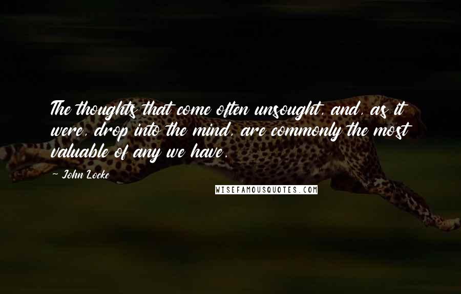 John Locke Quotes: The thoughts that come often unsought, and, as it were, drop into the mind, are commonly the most valuable of any we have.