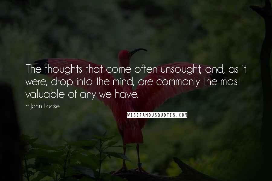 John Locke Quotes: The thoughts that come often unsought, and, as it were, drop into the mind, are commonly the most valuable of any we have.