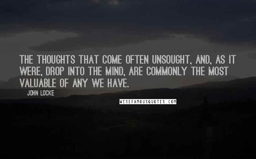 John Locke Quotes: The thoughts that come often unsought, and, as it were, drop into the mind, are commonly the most valuable of any we have.