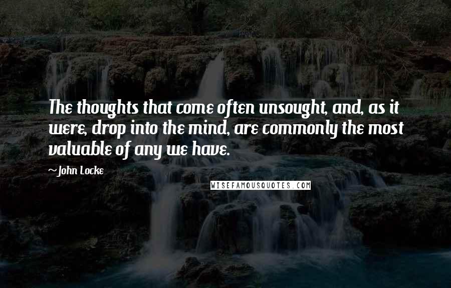John Locke Quotes: The thoughts that come often unsought, and, as it were, drop into the mind, are commonly the most valuable of any we have.