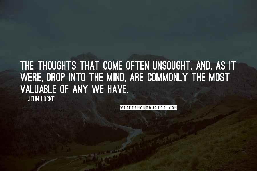 John Locke Quotes: The thoughts that come often unsought, and, as it were, drop into the mind, are commonly the most valuable of any we have.