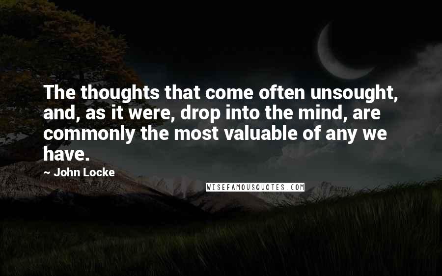 John Locke Quotes: The thoughts that come often unsought, and, as it were, drop into the mind, are commonly the most valuable of any we have.