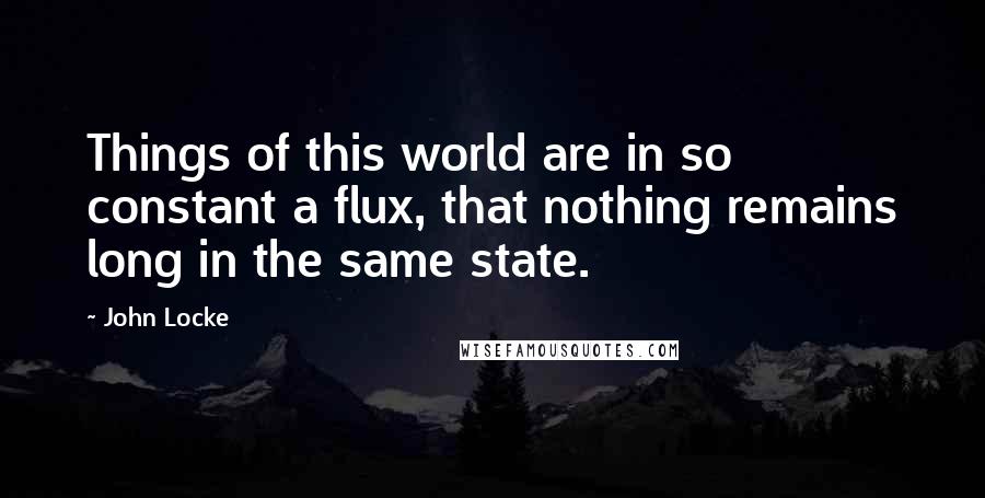 John Locke Quotes: Things of this world are in so constant a flux, that nothing remains long in the same state.