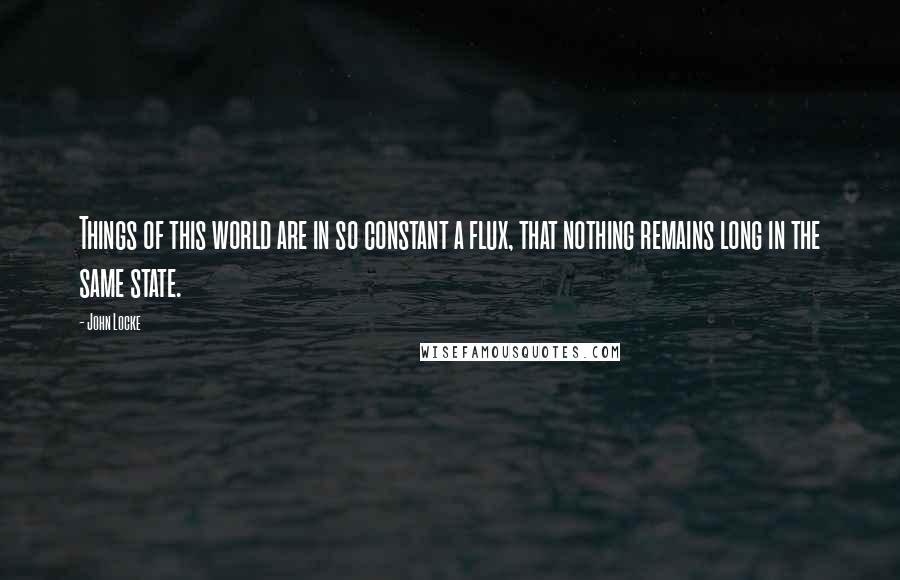 John Locke Quotes: Things of this world are in so constant a flux, that nothing remains long in the same state.