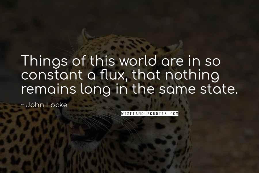 John Locke Quotes: Things of this world are in so constant a flux, that nothing remains long in the same state.