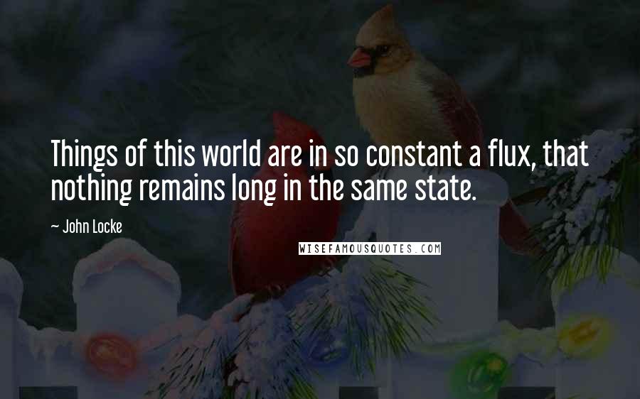 John Locke Quotes: Things of this world are in so constant a flux, that nothing remains long in the same state.