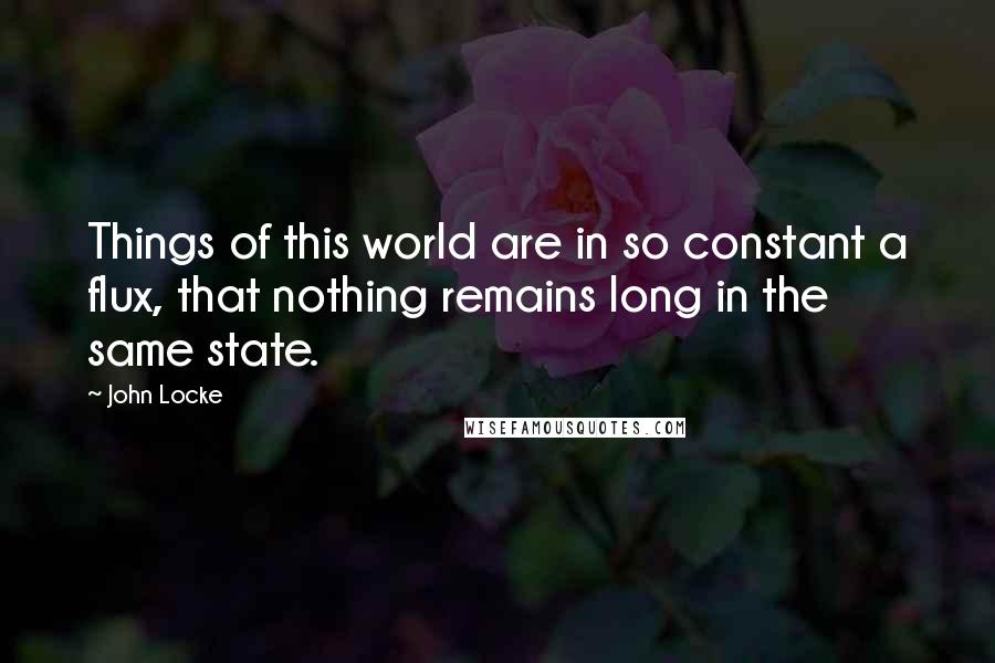 John Locke Quotes: Things of this world are in so constant a flux, that nothing remains long in the same state.