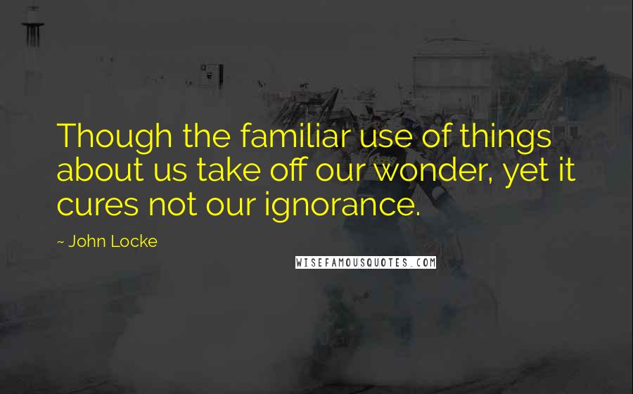 John Locke Quotes: Though the familiar use of things about us take off our wonder, yet it cures not our ignorance.