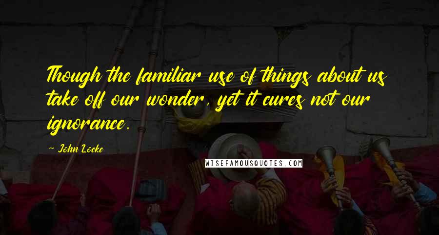 John Locke Quotes: Though the familiar use of things about us take off our wonder, yet it cures not our ignorance.