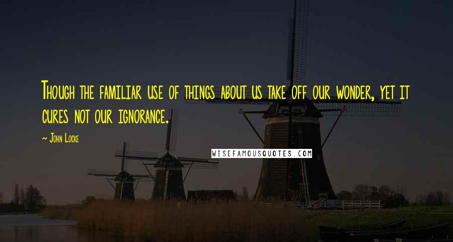 John Locke Quotes: Though the familiar use of things about us take off our wonder, yet it cures not our ignorance.