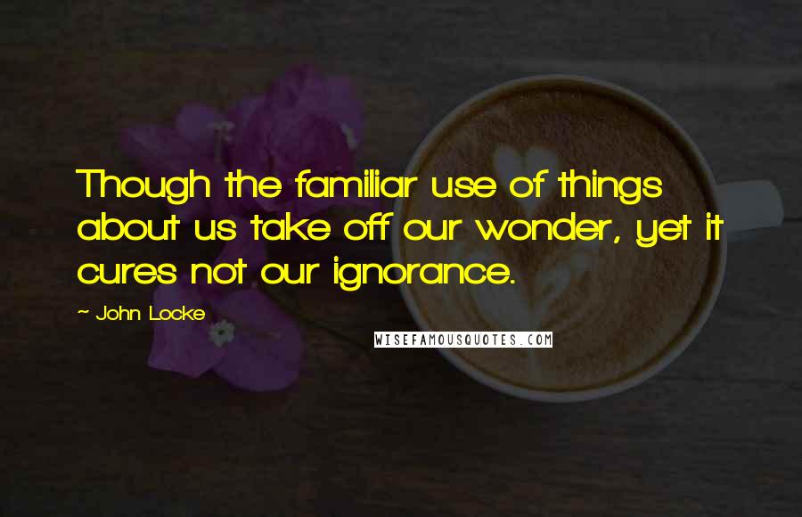 John Locke Quotes: Though the familiar use of things about us take off our wonder, yet it cures not our ignorance.