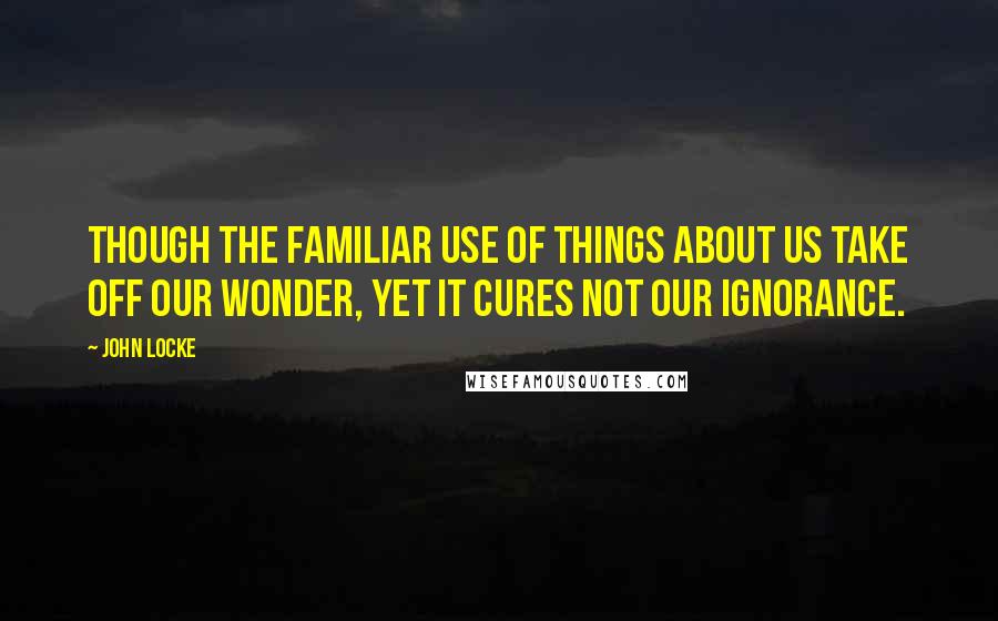 John Locke Quotes: Though the familiar use of things about us take off our wonder, yet it cures not our ignorance.