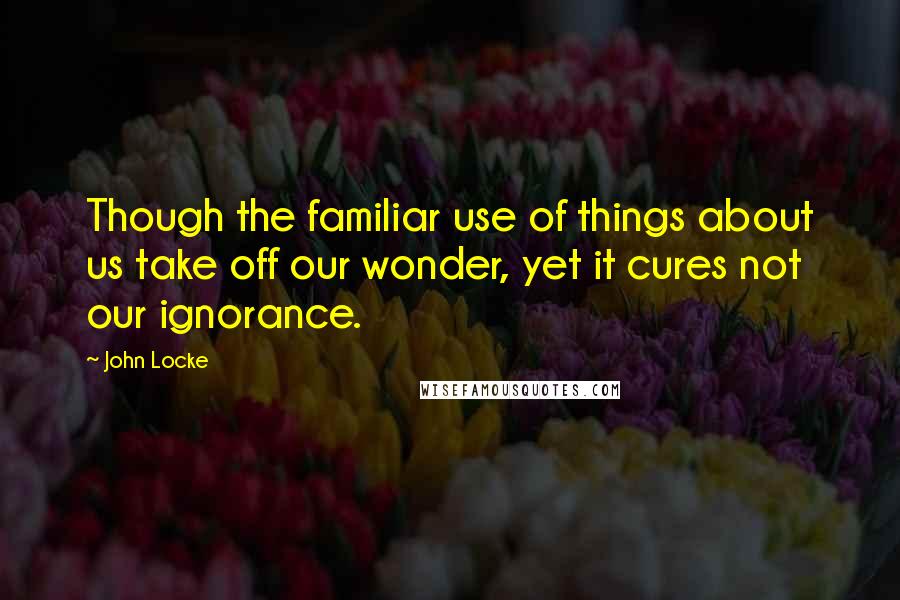 John Locke Quotes: Though the familiar use of things about us take off our wonder, yet it cures not our ignorance.