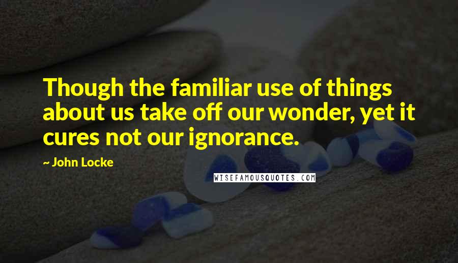 John Locke Quotes: Though the familiar use of things about us take off our wonder, yet it cures not our ignorance.