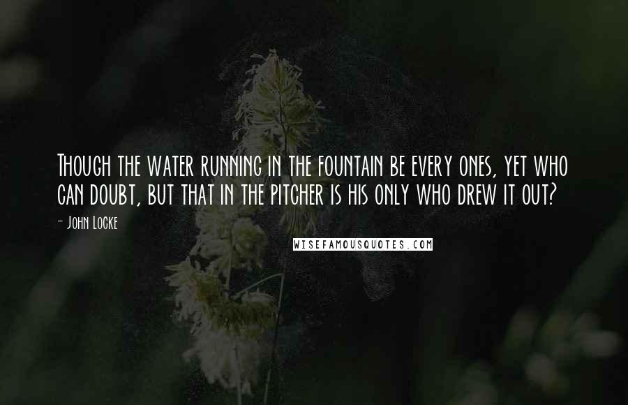 John Locke Quotes: Though the water running in the fountain be every ones, yet who can doubt, but that in the pitcher is his only who drew it out?