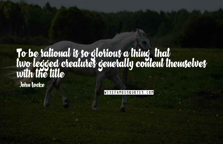 John Locke Quotes: To be rational is so glorious a thing, that two-legged creatures generally content themselves with the title.