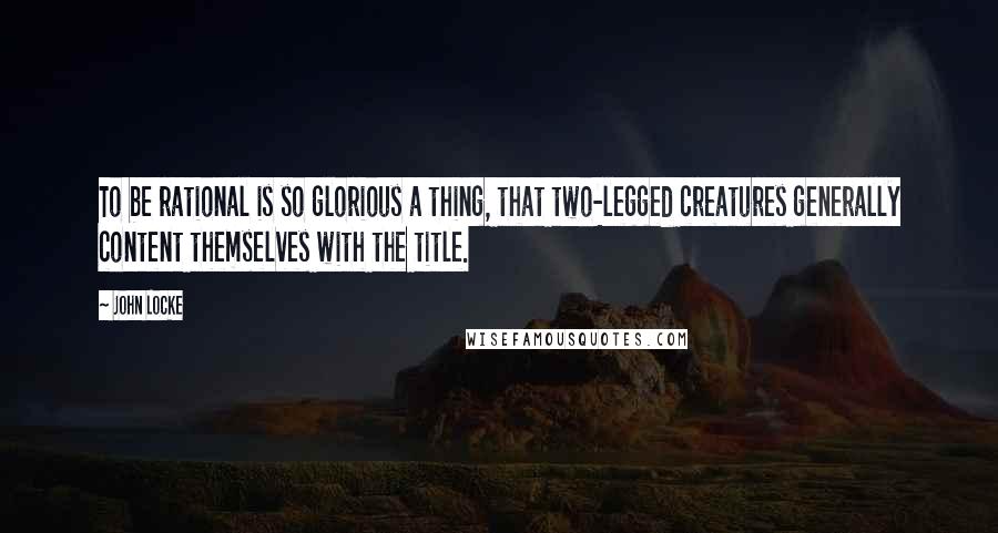 John Locke Quotes: To be rational is so glorious a thing, that two-legged creatures generally content themselves with the title.