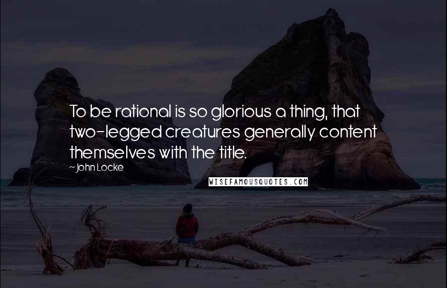 John Locke Quotes: To be rational is so glorious a thing, that two-legged creatures generally content themselves with the title.