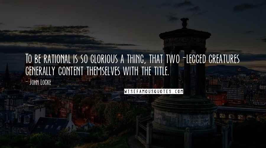 John Locke Quotes: To be rational is so glorious a thing, that two-legged creatures generally content themselves with the title.