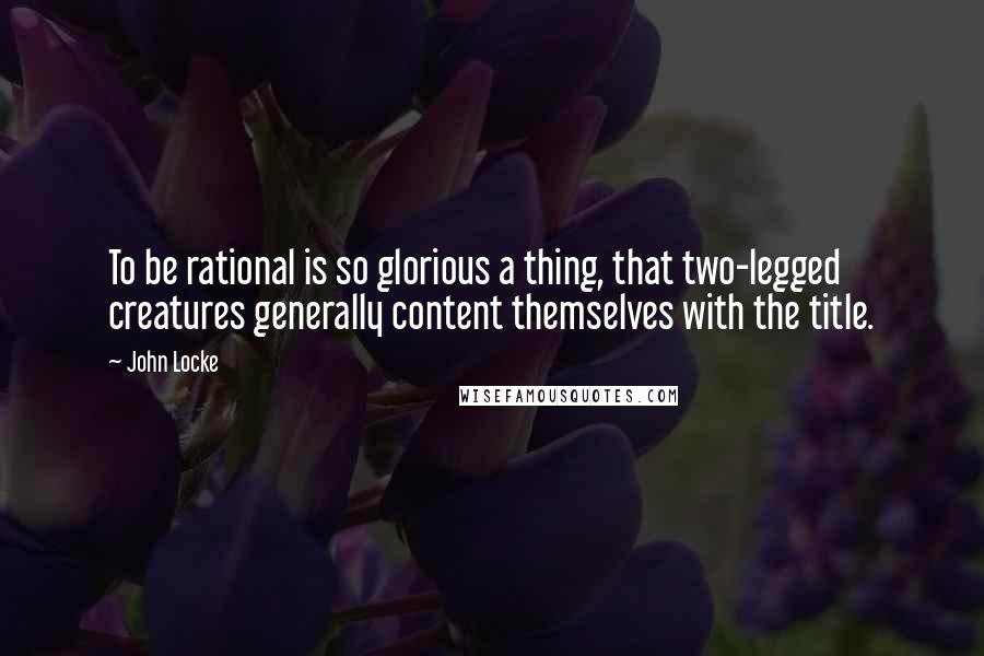 John Locke Quotes: To be rational is so glorious a thing, that two-legged creatures generally content themselves with the title.