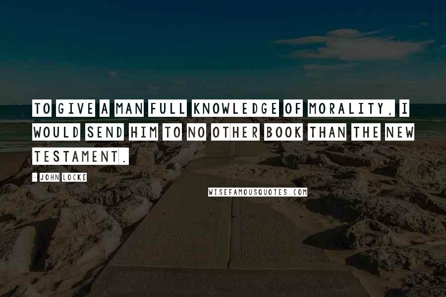 John Locke Quotes: To give a man full knowledge of morality, I would send him to no other book than the New Testament.