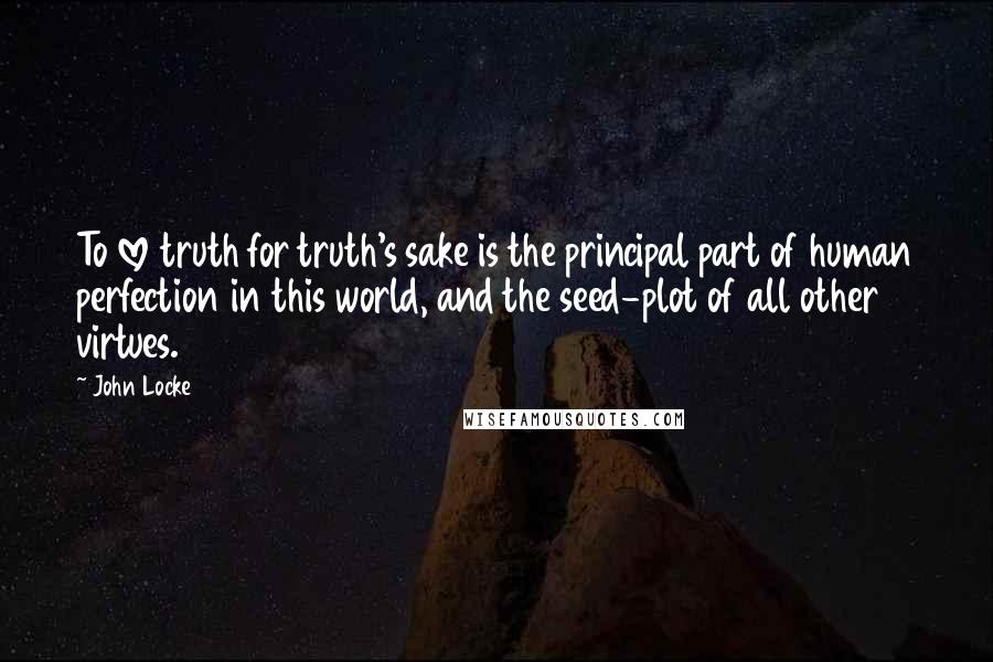 John Locke Quotes: To love truth for truth's sake is the principal part of human perfection in this world, and the seed-plot of all other virtues.