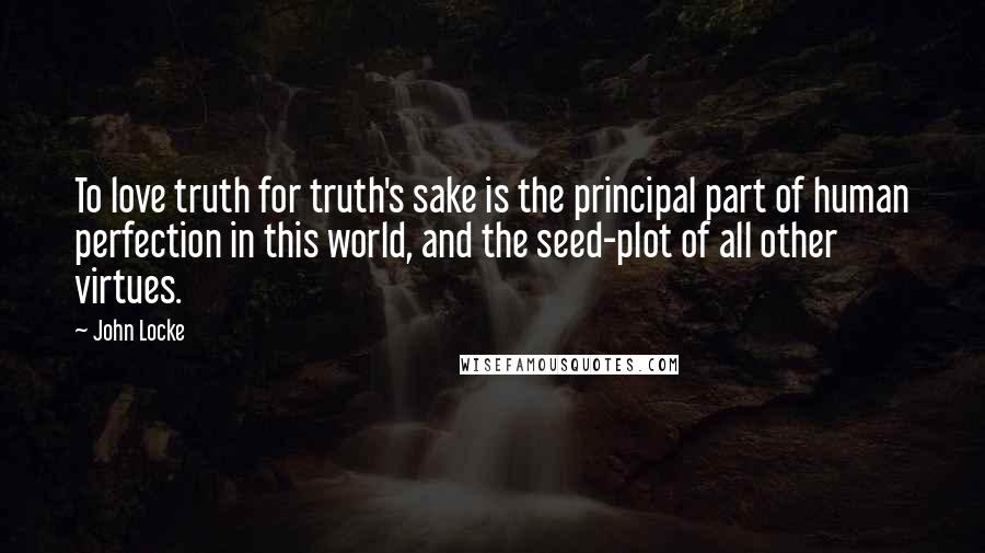 John Locke Quotes: To love truth for truth's sake is the principal part of human perfection in this world, and the seed-plot of all other virtues.