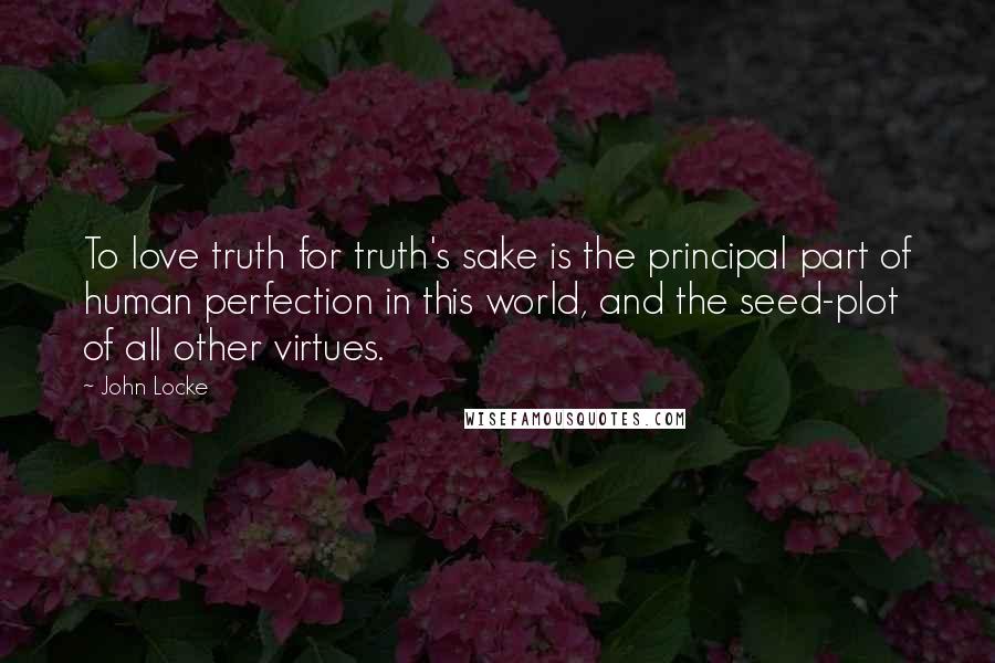 John Locke Quotes: To love truth for truth's sake is the principal part of human perfection in this world, and the seed-plot of all other virtues.