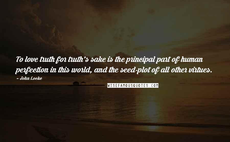 John Locke Quotes: To love truth for truth's sake is the principal part of human perfection in this world, and the seed-plot of all other virtues.