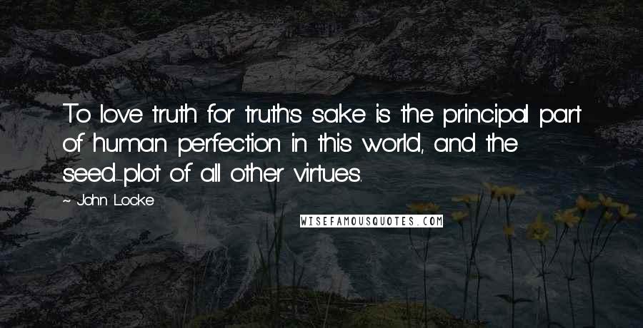 John Locke Quotes: To love truth for truth's sake is the principal part of human perfection in this world, and the seed-plot of all other virtues.