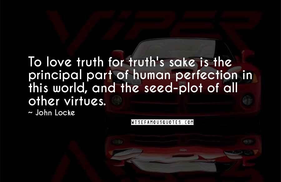 John Locke Quotes: To love truth for truth's sake is the principal part of human perfection in this world, and the seed-plot of all other virtues.